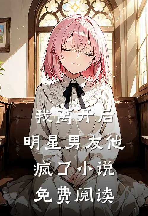 我离开后，明星男友他疯了小说免费阅读