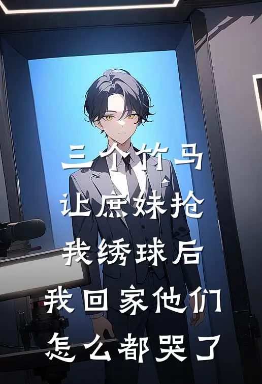 三个竹马让庶妹抢我绣球后，我回家他们怎么都哭了