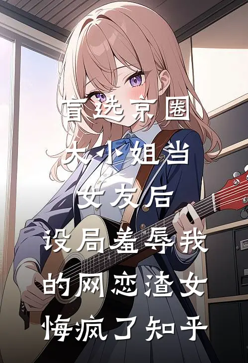 盲选京圈大小姐当女友后，设局羞辱我的网恋渣女悔疯了知乎