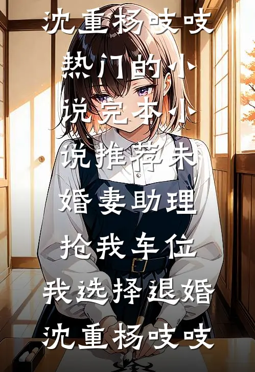 未婚妻助理抢我车位，我选择退婚沈重杨吱吱热门的小说_完本小说推荐未婚妻助理抢我车位，我选择退婚沈重杨吱吱
