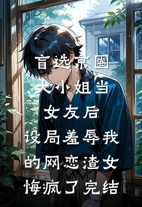 盲选京圈大小姐当女友后，设局羞辱我的网恋渣女悔疯了完结