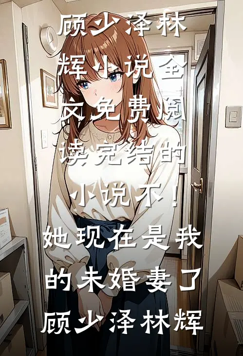 不！她现在是我的未婚妻了顾少泽林辉小说全文免费阅读_完结的小说不！她现在是我的未婚妻了(顾少泽林辉)