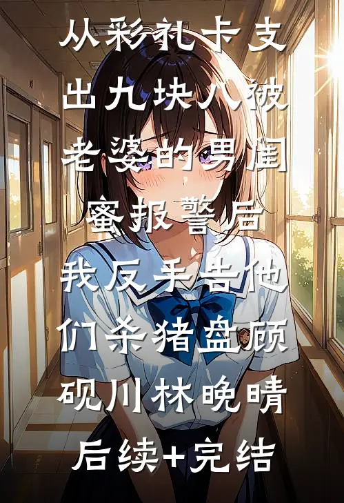 从彩礼卡支出九块八被老婆的男闺蜜报警后，我反手告他们杀猪盘顾砚川林晚晴后续+完结