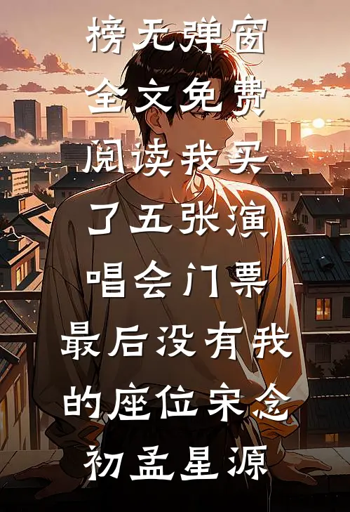 我买了五张演唱会门票，最后没有我的座位(宋念初孟星源)热门小说排行榜_无弹窗全文免费阅读我买了五张演唱会门票，最后没有我的座位宋念初孟星源