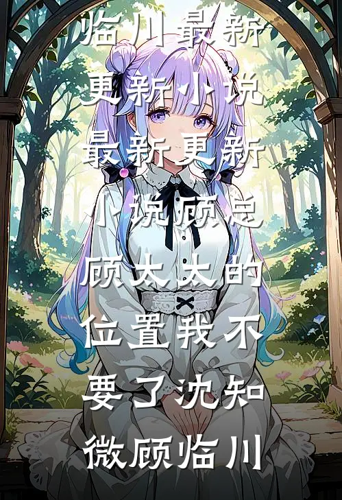 顾总，顾太太的位置我不要了(沈知微顾临川)最新更新小说_最新更新小说顾总，顾太太的位置我不要了沈知微顾临川