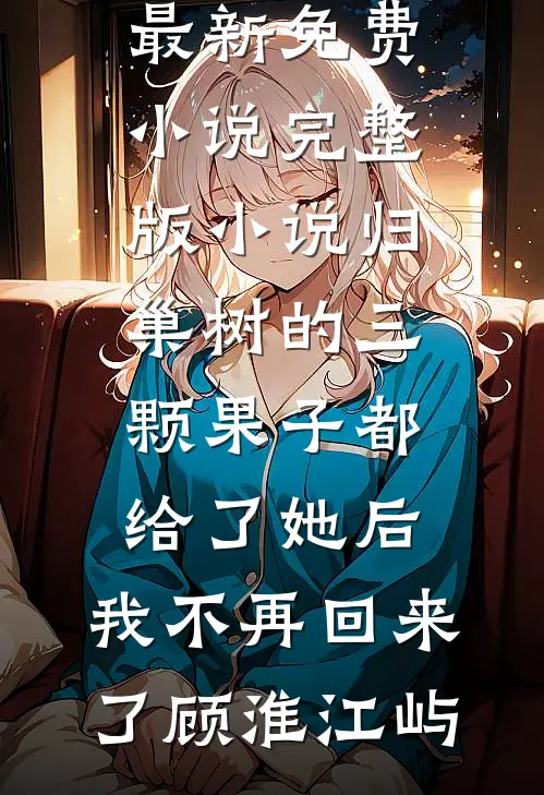 归巢树的三颗果子都给了她后，我不再回来了(顾淮江屿)最新免费小说_完整版小说归巢树的三颗果子都给了她后，我不再回来了(顾淮江屿)