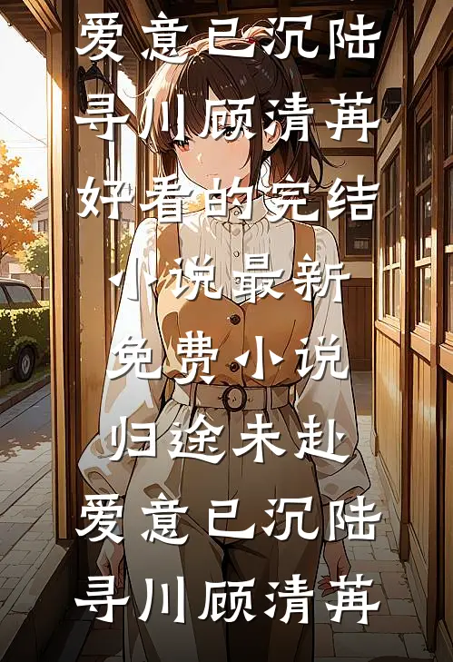 归途未赴，爱意已沉陆寻川顾清苒好看的完结小说_最新免费小说归途未赴，爱意已沉陆寻川顾清苒