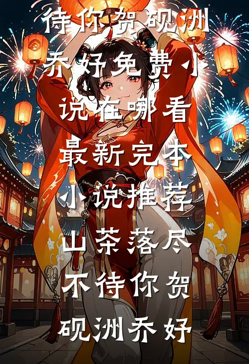 山茶落尽不待你贺砚洲乔妤免费小说在哪看_最新完本小说推荐山茶落尽不待你(贺砚洲乔妤)