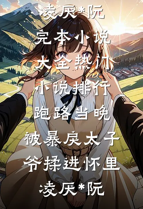 跑路当晚，被暴戾太子爷揉进怀里凌厌*阮完本小说大全_热门小说排行跑路当晚，被暴戾太子爷揉进怀里凌厌*阮