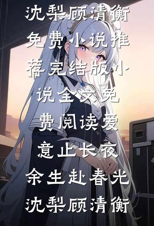 爱意止长夜，余生赴春光(沈梨顾清衡)免费小说推荐_完结版小说全文免费阅读爱意止长夜，余生赴春光(沈梨顾清衡)