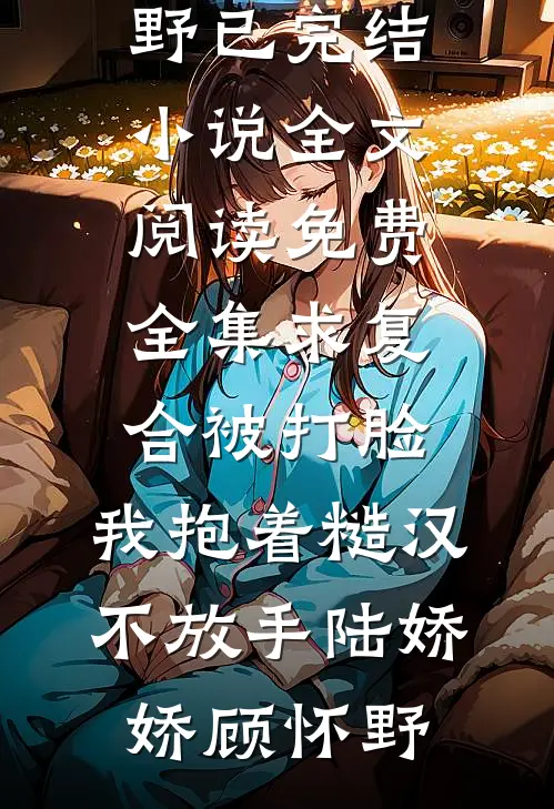 求复合被打脸，我抱着糙汉不放手(陆娇娇顾怀野)已完结小说_全文阅读免费全集求复合被打脸，我抱着糙汉不放手(陆娇娇顾怀野)
