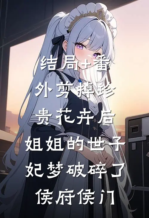 结局+番外剪掉珍贵花卉后，姐姐的世子妃梦破碎了侯府侯门