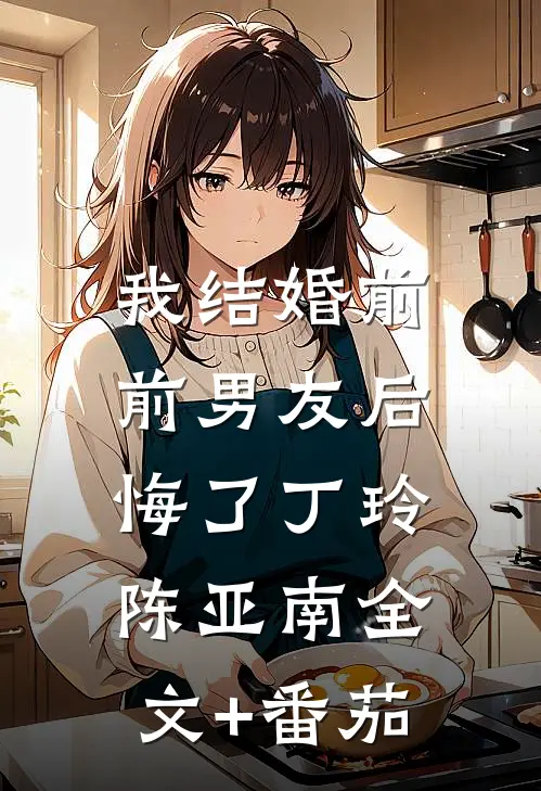 我结婚前，前男友后悔了丁玲陈亚南全文+番茄