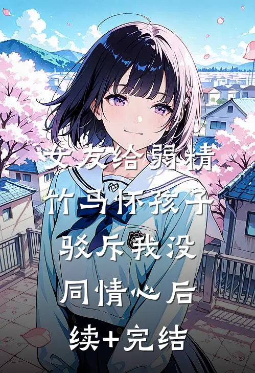 女友给弱精竹马怀孩子，驳斥我没同情心后续+完结