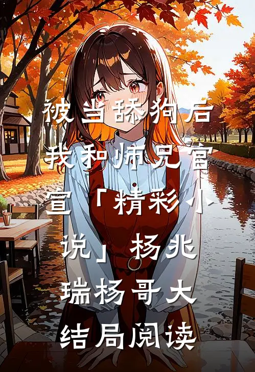被当舔狗后，我和师兄官宣「精彩小说」杨兆瑞杨哥大结局阅读