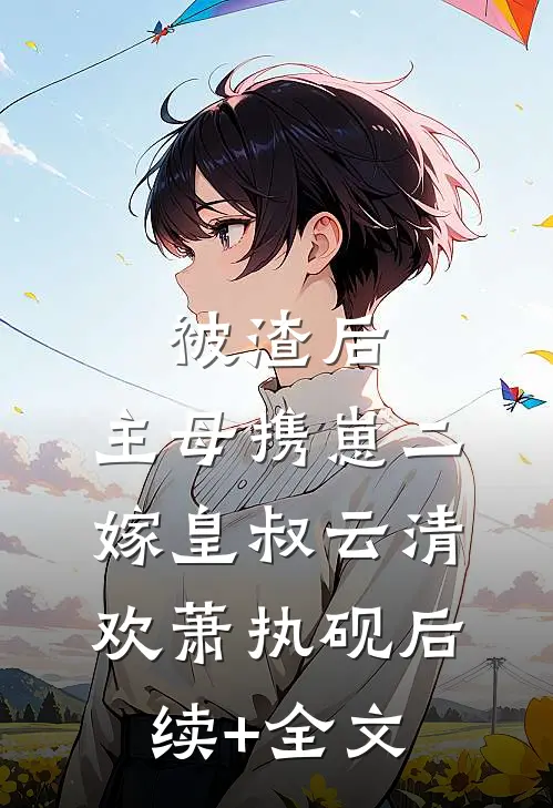 被渣后，主母携崽二嫁皇叔云清欢萧执砚后续+全文