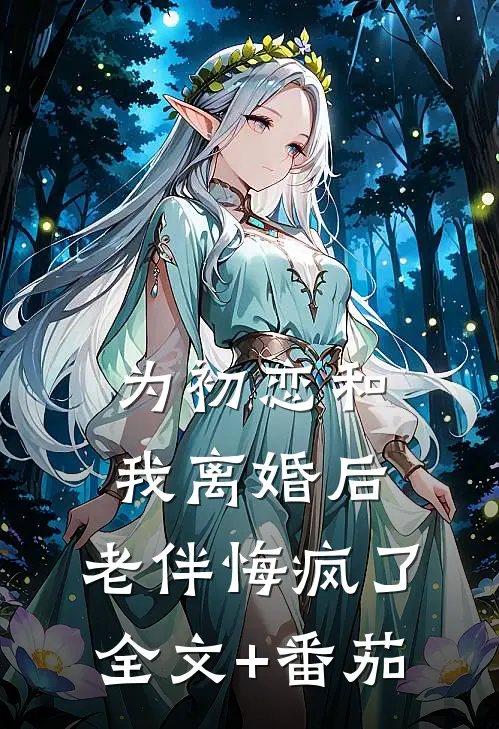 为初恋和我离婚后，老伴悔疯了全文+番茄