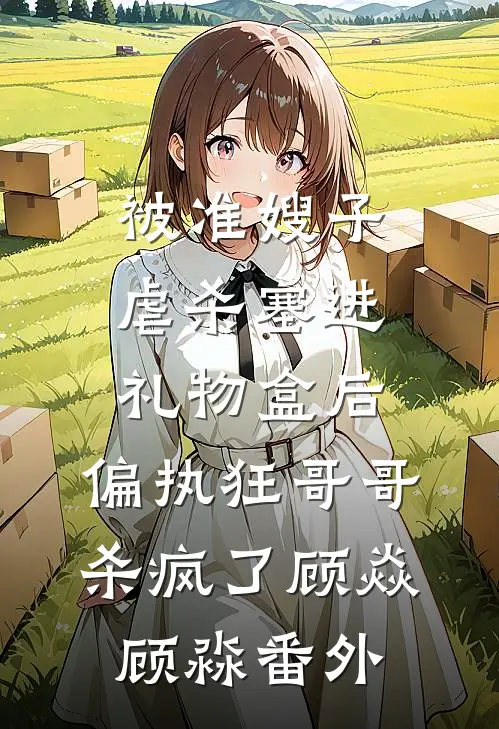 被准嫂子虐杀塞进礼物盒后，偏执狂哥哥杀疯了顾焱顾淼番外